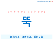 韓国語単語・ハングル 뚝 [ットゥッ] [ットゥク] ぽたっと、ぽきっと、どかりと（続いていたものが急にとまるさま。言葉や行動を断固とするさま。全部使ってしまいないさま。大きいものや水滴などが下に落ちるさま。） 意味・活用・読み方と音声発音