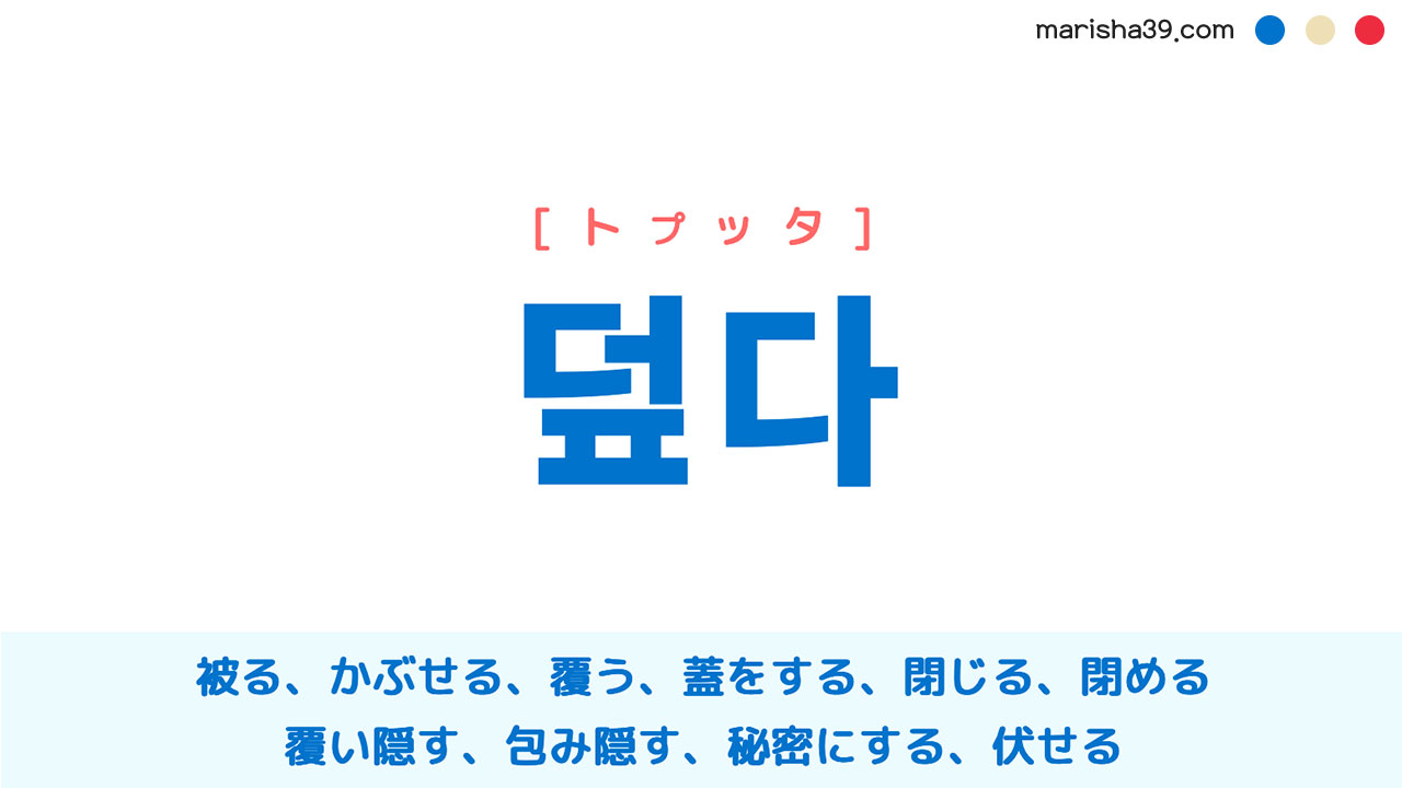 韓国語ハングル 덮다 [トプタ] 被る、かぶせる、覆う、蓋をする、閉じる、閉める、覆い隠す、包み隠す、秘密にする、伏せる 意味・活用・読み方と音声発音