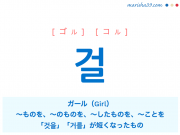 韓国語・ハングル 걸 [ゴル] [コル] ガール（Girl）、～ものを、～のものを、～したものを、～ことを、「것을」「거를」が短くなったもの 意味・活用・読み方と音声発音