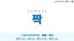 韓国語【짝】[ッチャク] 一対のものの片方、片方、相棒、相方、パートナー、びりっと、ぱっと、ぱっくり、ぴたっと