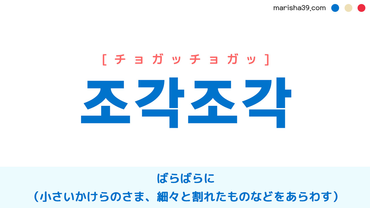 韓国語単語勉強 조각조각 [チョガッチョガッ] ばらばらに（小さいかけらのさま、細々と割れたものなどをあらわす） 意味・活用・読み方と音声発音