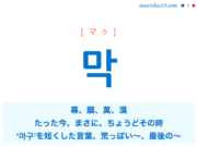 韓国語単語・ハングル 막 [マク] 幕、膜、莫、漠、たった今、〜したばかり、まさに、ちょうどその時、‘마구’を短くした言葉：やたらに、むやみに、接頭：いい加減な、安っぽい、荒っぽい、質が悪い、最後の〜、終わりの〜 意味・活用・読み方と音声発音