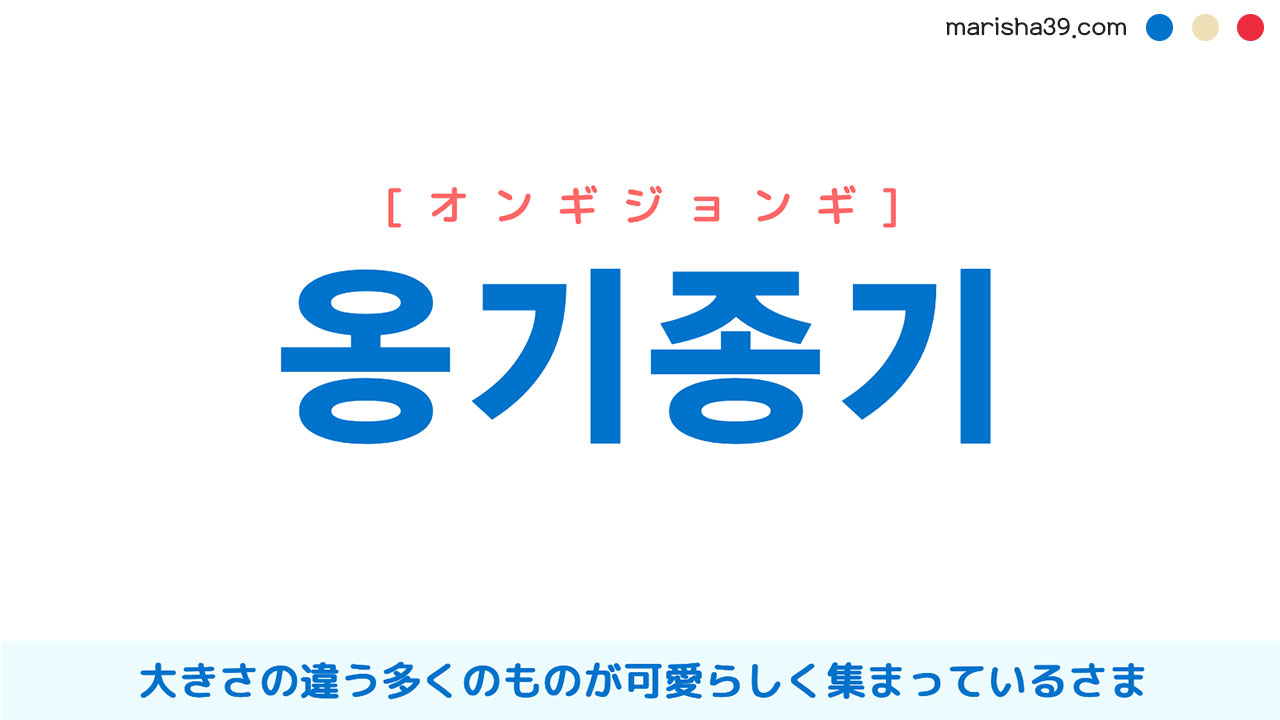 韓国語ハングル 옹기종기 [オンギジョンギ] 大きさの違う多くのものが可愛らしく集まっているさま 意味・活用・読み方と音声発音