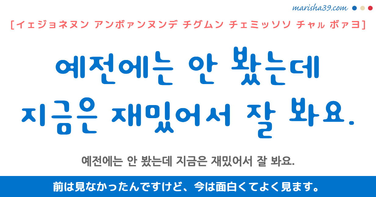 韓国語勉強☆フレーズ音声 예전에는 안 봤는데 지금은 재밌어서 잘 봐요. 前は見なかったんですけど、今は面白くてよく見ます。
